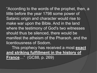 “According to the words of the prophet, then, a
little before the year 1798 some power of
Satanic origin and character would rise to
make war upon the Bible. And in the land
where the testimony of God's two witnesses
should thus be silenced, there would be
manifest the atheism of the Pharaoh, and the
licentiousness of Sodom.
This prophecy has received a most exact
and striking fulfillment in the history of
France…” (GC88, p. 269)
 