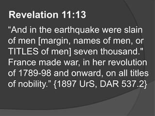 Revelation 11:13
“And in the earthquake were slain
of men [margin, names of men, or
TITLES of men] seven thousand."
France made war, in her revolution
of 1789-98 and onward, on all titles
of nobility.” {1897 UrS, DAR 537.2}
 