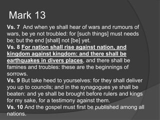 Mark 13
Vs. 7 And when ye shall hear of wars and rumours of
wars, be ye not troubled: for [such things] must needs
be; but the end [shall] not [be] yet.
Vs. 8 For nation shall rise against nation, and
kingdom against kingdom: and there shall be
earthquakes in divers places, and there shall be
famines and troubles: these are the beginnings of
sorrows.
Vs. 9 But take heed to yourselves: for they shall deliver
you up to councils; and in the synagogues ye shall be
beaten: and ye shall be brought before rulers and kings
for my sake, for a testimony against them.
Vs. 10 And the gospel must first be published among all
nations.
 