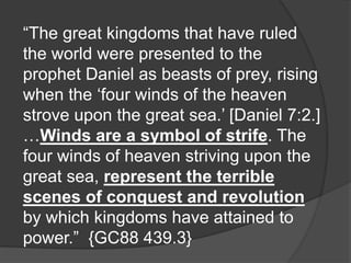 “The great kingdoms that have ruled
the world were presented to the
prophet Daniel as beasts of prey, rising
when the ‘four winds of the heaven
strove upon the great sea.’ [Daniel 7:2.]
…Winds are a symbol of strife. The
four winds of heaven striving upon the
great sea, represent the terrible
scenes of conquest and revolution
by which kingdoms have attained to
power.” {GC88 439.3}
 