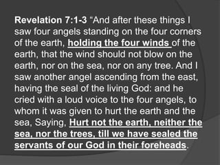 Revelation 7:1-3 “And after these things I
saw four angels standing on the four corners
of the earth, holding the four winds of the
earth, that the wind should not blow on the
earth, nor on the sea, nor on any tree. And I
saw another angel ascending from the east,
having the seal of the living God: and he
cried with a loud voice to the four angels, to
whom it was given to hurt the earth and the
sea, Saying, Hurt not the earth, neither the
sea, nor the trees, till we have sealed the
servants of our God in their foreheads.
 