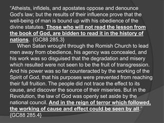 “Atheists, infidels, and apostates oppose and denounce
God's law; but the results of their influence prove that the
well-being of man is bound up with his obedience of the
divine statutes. Those who will not read the lesson from
the book of God, are bidden to read it in the history of
nations. {GC88 285.3}
When Satan wrought through the Romish Church to lead
men away from obedience, his agency was concealed, and
his work was so disguised that the degradation and misery
which resulted were not seen to be the fruit of transgression.
And his power was so far counteracted by the working of the
Spirit of God, that his purposes were prevented from reaching
their full fruition. The people did not trace the effect to its
cause, and discover the source of their miseries. But in the
Revolution, the law of God was openly set aside by the
national council. And in the reign of terror which followed,
the working of cause and effect could be seen by all.”
{GC88 285.4}
 