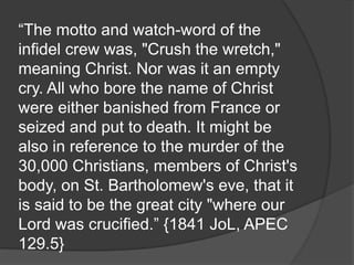 “The motto and watch-word of the
infidel crew was, "Crush the wretch,"
meaning Christ. Nor was it an empty
cry. All who bore the name of Christ
were either banished from France or
seized and put to death. It might be
also in reference to the murder of the
30,000 Christians, members of Christ's
body, on St. Bartholomew's eve, that it
is said to be the great city "where our
Lord was crucified.” {1841 JoL, APEC
129.5}
 