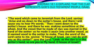 JEREMIAH 18:1-6 EXPLAINS THAT THE CLAY
REPRESENTS GOD’S OLD TESTAMENT PEOPLE, ISRAEL
• “The word which came to Jeremiah from the Lord, saying:
"Arise and go down to the potter's house, and there I will
cause you to hear My words." Then I went down to the
potter's house, and there he was, making something at the
wheel. And the vessel that he made of clay was marred in the
hand of the potter; so he made it again into another vessel, as
it seemed good to the potter to make. Then the word of the
Lord came to me, saying: "O house of Israel, can I not do with
you as this potter?" says the Lord. "Look, as the clay is in the
potter's hand, so are you in My hand, O house of Israel!”
 