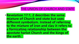 THE UNION OF CHURCH AND STATE
•Revelation 17:1, 2 describes the same
mixture of Church and state but uses
different symbolism. Instead of referring
to the mixture of iron and clay it refers to
a fornicating relationship between the
apostate harlot Church and the kings of
the earth.
 