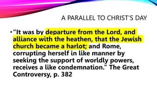A PARALLEL TO CHRIST’S DAY
•“It was by departure from the Lord, and
alliance with the heathen, that the Jewish
church became a harlot; and Rome,
corrupting herself in like manner by
seeking the support of worldly powers,
receives a like condemnation.” The Great
Controversy, p. 382
 