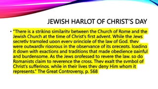 JEWISH HARLOT OF CHRIST’S DAY
• “There is a striking similarity between the Church of Rome and the
Jewish Church at the time of Christ's first advent. While the Jews
secretly trampled upon every principle of the law of God, they
were outwardly rigorous in the observance of its precepts, loading
it down with exactions and traditions that made obedience painful
and burdensome. As the Jews professed to revere the law, so do
Romanists claim to reverence the cross. They exalt the symbol of
Christ's sufferings, while in their lives they deny Him whom it
represents.” The Great Controversy, p. 568
 