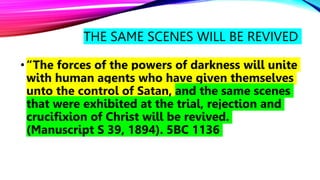THE SAME SCENES WILL BE REVIVED
•“The forces of the powers of darkness will unite
with human agents who have given themselves
unto the control of Satan, and the same scenes
that were exhibited at the trial, rejection and
crucifixion of Christ will be revived.
(Manuscript S 39, 1894). 5BC 1136
 