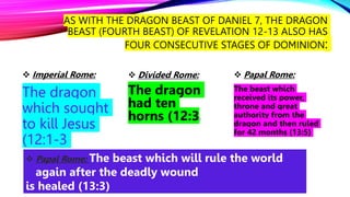 AS WITH THE DRAGON BEAST OF DANIEL 7, THE DRAGON
BEAST (FOURTH BEAST) OF REVELATION 12-13 ALSO HAS
FOUR CONSECUTIVE STAGES OF DOMINION:
 Imperial Rome:
The dragon
which sought
to kill Jesus
(12:1-3
 Divided Rome:
The dragon
had ten
horns (12:3)
 Papal Rome:
The beast which
received its power,
throne and great
authority from the
dragon and then ruled
for 42 months (13:5)
 Papal Rome: The beast which will rule the world
again after the deadly wound
is healed (13:3)
 