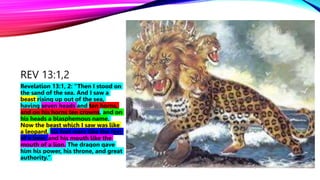 REV 13:1,2
Revelation 13:1, 2: “Then I stood on
the sand of the sea. And I saw a
beast rising up out of the sea,
having seven heads and ten horns,
and on his horns ten crowns, and on
his heads a blasphemous name.
Now the beast which I saw was like
a leopard, his feet were like the feet
of a bear, and his mouth like the
mouth of a lion. The dragon gave
him his power, his throne, and great
authority.”
 