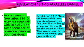 REVELATION 13:1-10 PARALLELS DANIEL 7
•Just a glance at
Revelation 13:1, 2
reveals a clear link
with Daniel 7. The
same sequence of
powers appears in
both passages:
• Revelation 13:1, 2: “Now
the beast which I saw
was like a leopard, his
feet were like the feet of
a bear, and his mouth
like the mouth of a lion.
The dragon gave him his
power, his throne, and
great authority.”
 