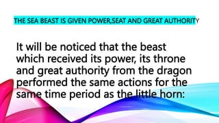 THE SEA BEAST IS GIVEN POWER,SEAT AND GREAT AUTHORITY
It will be noticed that the beast
which received its power, its throne
and great authority from the dragon
performed the same actions for the
same time period as the little horn:
 