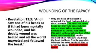 WOUNDING OF THE PAPACY
• Revelation 13:3: “And I
saw one of his heads as
if it had been mortally
wounded, and his
deadly wound was
healed and all the world
marveled and followed
the beast.”
• Only one head of the beast is
wounded, the head that ruled during
the 42 months. The beast has seven
heads but they rule consecutively
one at a time. When we study
Revelation 17 we will find that at
this point in the prophecy, five of the
heads had already died. At the
moment when John saw this beast,
the head had been freshly wounded.
Whereas the other heads all died to
never live again, this head will live
again.
 