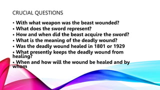 CRUCIAL QUESTIONS
• With what weapon was the beast wounded?
• What does the sword represent?
• How and when did the beast acquire the sword?
• What is the meaning of the deadly wound?
• Was the deadly wound healed in 1801 or 1929
• What presently keeps the deadly wound from
healing?
• When and how will the wound be healed and by
whom
 