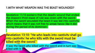 1.WITH WHAT WEAPON WAS THE BEAST WOUNDED?
Revelation 13:10 explains that the deadly wound that ended
the dragon’s third stage of rule was given with the sword.
When the sword wounded the beast it was led into captivity
which means that it was not free to wreak havoc like it did
during the period of its dominion:
Revelation 13:10: “He who leads into captivity shall go
into captivity; he who kills with the sword must be
killed with the sword.”
it was the beast who killed with the sword and in turn was
killed with it:
 