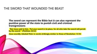 THE SWORD THAT WOUNDED THE BEAST
The sword can represent the Bible but it can also represent the
punitive power of the state to punish civil and criminal
transgressions.
“But Jesus said to him, ‘Put your sword in its place, for all who take the sword will perish
by the sword.’” (Matthew 26:52)
Jesus soundly rebuked Peter in words strikingly similar to those of Revelation 13:10:
 