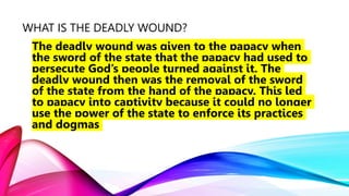 WHAT IS THE DEADLY WOUND?
The deadly wound was given to the papacy when
the sword of the state that the papacy had used to
persecute God’s people turned against it. The
deadly wound then was the removal of the sword
of the state from the hand of the papacy. This led
to papacy into captivity because it could no longer
use the power of the state to enforce its practices
and dogmas
 
