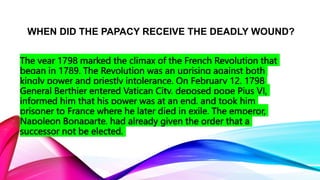WHEN DID THE PAPACY RECEIVE THE DEADLY WOUND?
The year 1798 marked the climax of the French Revolution that
began in 1789. The Revolution was an uprising against both
kingly power and priestly intolerance. On February 12, 1798
General Berthier entered Vatican City, deposed pope Pius VI,
informed him that his power was at an end, and took him
prisoner to France where he later died in exile. The emperor,
Napoleon Bonaparte, had already given the order that a
successor not be elected.
 