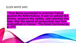 ELLEN WHITE SAYS
“Thus Rome succeeded in arraying France
against the Reformation. It was to uphold the
throne, preserve the nobles, and maintain the
laws, that the sword of persecution was first
unsheathed in France.” The Great Controversy,
p. 277
 