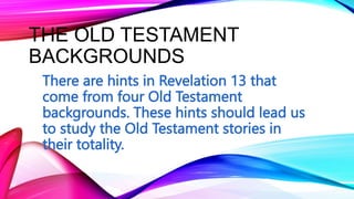 THE OLD TESTAMENT
BACKGROUNDS
There are hints in Revelation 13 that
come from four Old Testament
backgrounds. These hints should lead us
to study the Old Testament stories in
their totality.
 