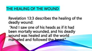THE HEALING OF THE WOUND
Revelation 13:3 describes the healing of the
deadly wound:
“And I saw one of his heads as if it had
been mortally wounded, and his deadly
wound was healed and all the world
marveled and followed the beast.”
 