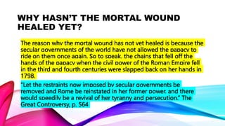 WHY HASN’T THE MORTAL WOUND
HEALED YET?
The reason why the mortal wound has not yet healed is because the
secular governments of the world have not allowed the papacy to
ride on them once again. So to speak, the chains that fell off the
hands of the papacy when the civil power of the Roman Empire fell
in the third and fourth centuries were slapped back on her hands in
1798.
“Let the restraints now imposed by secular governments be
removed and Rome be reinstated in her former power, and there
would speedily be a revival of her tyranny and persecution.” The
Great Controversy, p. 564
 