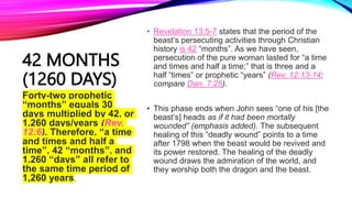 42 MONTHS
(1260 DAYS)
• Revelation 13:5-7 states that the period of the
beast’s persecuting activities through Christian
history is 42 “months”. As we have seen,
persecution of the pure woman lasted for “a time
and times and half a time;” that is three and a
half “times” or prophetic “years” (Rev. 12:13-14;
compare Dan. 7:25).
• This phase ends when John sees “one of his [the
beast’s] heads as if it had been mortally
wounded” (emphasis added). The subsequent
healing of this “deadly wound” points to a time
after 1798 when the beast would be revived and
its power restored. The healing of the deadly
wound draws the admiration of the world, and
they worship both the dragon and the beast.
Forty-two prophetic
“months” equals 30
days multiplied by 42, or
1,260 days/years (Rev.
12:6). Therefore, “a time
and times and half a
time”, 42 “months”, and
1,260 “days” all refer to
the same time period of
1,260 years.
 