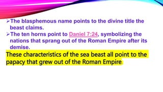 The blasphemous name points to the divine title the
beast claims.
The ten horns point to Daniel 7:24, symbolizing the
nations that sprang out of the Roman Empire after its
demise.
These characteristics of the sea beast all point to the
papacy that grew out of the Roman Empire.
 