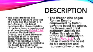 DESCRIPTION
• The beast from the sea
resembles a leopard with feet
of a bear and the mouth of a
lion. As such, the beast
combines the characteristics
of the four beasts (symbols of
world empires) in Daniel 7:2-7:
Babylon, Media-Persia,
Greece, and Rome. However,
John lists them in reverse
order, which from his first-
century perspective shows
that the sea beast is related to
the fourth beast of Daniel
chapter 7, the Roman Empire.
• The dragon (the pagan
Roman Empire
empowered by Satan)
gave the beast his power,
his throne, and great
authority. Just as the
Father has given His
throne and authority to
Christ (Rev. 2:27), so
Satan invests the beast
as his coregent and
representative on earth.
 