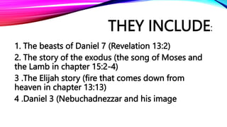THEY INCLUDE:
1. The beasts of Daniel 7 (Revelation 13:2)
2. The story of the exodus (the song of Moses and
the Lamb in chapter 15:2-4)
3 .The Elijah story (fire that comes down from
heaven in chapter 13:13)
4 .Daniel 3 (Nebuchadnezzar and his image
 