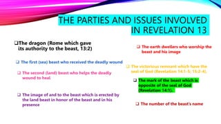 THE PARTIES AND ISSUES INVOLVED
IN REVELATION 13
The dragon (Rome which gave
its authority to the beast, 13:2)
 The first (sea) beast who received the deadly wound
 The second (land) beast who helps the deadly
wound to heal
 The image of and to the beast which is erected by
the land beast in honor of the beast and in his
presence
 The earth dwellers who worship the
beast and his image
 The victorious remnant which have the
seal of God (Revelation 14:1-5; 15:2-4).
 The mark of the beast which is
opposite of the seal of God
(Revelation 14:1).
 The number of the beast’s name
 