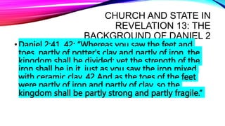 CHURCH AND STATE IN
REVELATION 13: THE
BACKGROUND OF DANIEL 2
•Daniel 2:41, 42: “Whereas you saw the feet and
toes, partly of potter's clay and partly of iron, the
kingdom shall be divided; yet the strength of the
iron shall be in it, just as you saw the iron mixed
with ceramic clay. 42 And as the toes of the feet
were partly of iron and partly of clay, so the
kingdom shall be partly strong and partly fragile.”
 