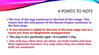 4 POINTS TO NOTE
The iron of the legs continues in the feet of the image. This
means that the civil power of the Roman Empire continues in
the foot stage
 A new element is added to the iron in the foot stage and as a
result you have an illegitimate amalgamation
 The clay is of a particular type—it is potter’s clay
 Iron and clay, when they are alone, are both useful and have
their legitimate function. It is only when they are mixed that
both are weakened
 