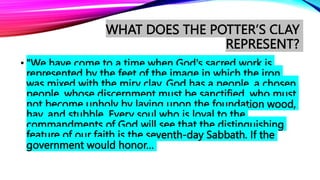 WHAT DOES THE POTTER’S CLAY
REPRESENT?
• "We have come to a time when God's sacred work is
represented by the feet of the image in which the iron
was mixed with the miry clay. God has a people, a chosen
people, whose discernment must be sanctified, who must
not become unholy by laying upon the foundation wood,
hay, and stubble. Every soul who is loyal to the
commandments of God will see that the distinguishing
feature of our faith is the seventh-day Sabbath. If the
government would honor…
 