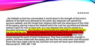 ……
...the Sabbath as God has commanded, it would stand in the strength of God and in
defense of the faith once delivered to the saints. But statesmen will uphold the
spurious sabbath, and will mingle their religious faith with the observance of this child
of the papacy, placing it above the Sabbath which the Lord has sanctified and blessed,
setting it apart for man to keep holy, as a sign between Him and His people to a
thousand generations. The mingling of churchcraft and statecraft is represented by
the iron and the clay. This union is weakening all the power of the churches. This
investing the church with the power of the state will bring evil results. Men have
almost passed the point of God's forbearance. They have invested their strength in
politics, and have united with the papacy. But the time will come when God will punish
those who have made void His law, and their evil work will recoil upon themselves”
Manuscript 63, 1899. 4BC 1168
 