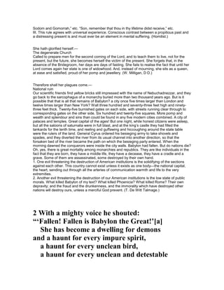 Sodom and Gomorrah,” etc. “Son, remember that thou in thy lifetime didst receive,” etc.
III. This rule agrees with universal experience. Conscious contrast between a propitious past and
a distressing present is and must ever be an element in mental suffering. (Homilist.)
She hath glorified herself.—
The degenerate Church
Called to prepare men for the second coming of the Lord, and to teach them to live, not for the
present, but the future, she becomes herself the victim of the present. She forgets that, in the
absence of the Bridegroom, her days are days of fasting. She fails to realise the fact that until her
Lord comes again her state is one of widowhood. And, instead of mourning, she sits as a queen,
at ease and satisfied, proud of her pomp and jewellery. (W. Milligan, D D.)
Therefore shall her plagues come.—
National ruin
Our scientific friends find yellow bricks still impressed with the name of Nebuchadnezzar, and they
go back to the sarcophagus of a monarchy buried more than two thousand years ago. But is it
possible that that is all that remains of Babylon? a city once five times larger than London and
twelve times larger than New York? Wall three hundred and seventy-three feet high and ninety-
three feet thick. Twenty-five burnished gates on each side, with streets running clear through to
corresponding gates on the other side. Six hundred and twenty-five squares. More pomp and
wealth and splendour and sins than could be found in any five modern cities combined. A city of
palaces and temples. Great capital of the ages! But one night, while honest citizens were asleep,
but all the saloons of saturnalia were in full blast, and at the king’s castle they had filled the
tankards for the tenth time, and reeling and guffawing and hiccoughing around the state table
were the rulers of the land. General Cyrus ordered his besieging army to take shovels and
spades, and they diverted the river from its usual channel into another direction, so that the
forsaken bed of the river became the path on which the besieging party entered. When the
morning dawned the conquerors were inside the city walls. Babylon had fallen. But do nations die?
Oh, yes, there is great mortality among monarchies and republics. They are like individuals in the
fact that they are born, they have a middle life, they have a decease, they have a cradle and a
grave. Some of them are assassinated, some destroyed by their own hand.
1. One evil threatening the destruction of American institutions is the solidifying of the sections
against each other. This country cannot exist unless it exists as one body—the national capital,
the heart, sending out through all the arteries of communication warmth and life to the very
extremities.
2. Another evil threatening the destruction of our American institutions is the low state of public
morals. What killed Babylon of my text? What killed Phoenicia? What killed Rome? Their own
depravity; and the fraud and the drunkenness, and the immorality which have destroyed other
nations will destroy ours, unless a merciful God prevent. (T. De Witt Talmage.)
2 With a mighty voice he shouted:
“‘Fallen! Fallen is Babylon the Great!’[a]
She has become a dwelling for demons
and a haunt for every impure spirit,
a haunt for every unclean bird,
a haunt for every unclean and detestable
 