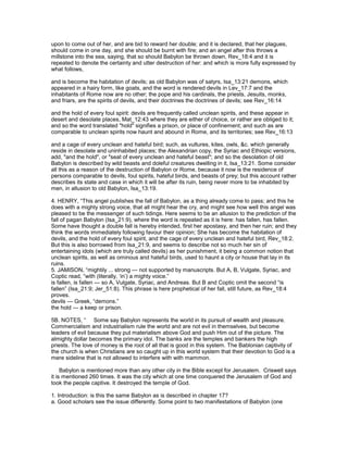 upon to come out of her, and are bid to reward her double; and it is declared, that her plagues,
should come in one day, and she should be burnt with fire; and an angel after this throws a
millstone into the sea, saying, that so should Babylon be thrown down, Rev_18:4 and it is
repeated to denote the certainty and utter destruction of her: and which is more fully expressed by
what follows,
and is become the habitation of devils; as old Babylon was of satyrs, Isa_13:21 demons, which
appeared in a hairy form, like goats, and the word is rendered devils in Lev_17:7 and the
inhabitants of Rome now are no other; the pope and his cardinals, the priests, Jesuits, monks,
and friars, are the spirits of devils, and their doctrines the doctrines of devils; see Rev_16:14
and the hold of every foul spirit: devils are frequently called unclean spirits, and these appear in
desert and desolate places, Mat_12:43 where they are either of choice, or rather are obliged to it;
and so the word translated "hold" signifies a prison, or place of confinement; and such as are
comparable to unclean spirits now haunt and abound in Rome, and its territories; see Rev_16:13
and a cage of every unclean and hateful bird; such, as vultures, kites, owls, &c. which generally
reside in desolate and uninhabited places; the Alexandrian copy, the Syriac and Ethiopic versions,
add, "and the hold", or "seat of every unclean and hateful beast"; and so the desolation of old
Babylon is described by wild beasts and doleful creatures dwelling in it, Isa_13:21. Some consider
all this as a reason of the destruction of Babylon or Rome, because it now is the residence of
persons comparable to devils, foul spirits, hateful birds, and beasts of prey; but this account rather
describes its state and case in which it will be after its ruin, being never more to be inhabited by
men, in allusion to old Babylon, Isa_13:19.
4. HENRY, “This angel publishes the fall of Babylon, as a thing already come to pass; and this he
does with a mighty strong voice, that all might hear the cry, and might see how well this angel was
pleased to be the messenger of such tidings. Here seems to be an allusion to the prediction of the
fall of pagan Babylon (Isa_21:9), where the word is repeated as it is here: has fallen, has fallen.
Some have thought a double fall is hereby intended, first her apostasy, and then her ruin; and they
think the words immediately following favour their opinion; She has become the habitation of
devils, and the hold of every foul spirit, and the cage of every unclean and hateful bird, Rev_18:2.
But this is also borrowed from Isa_21:9, and seems to describe not so much her sin of
entertaining idols (which are truly called devils) as her punishment, it being a common notion that
unclean spirits, as well as ominous and hateful birds, used to haunt a city or house that lay in its
ruins.
5. JAMISON, “mightily ... strong — not supported by manuscripts. But A, B, Vulgate, Syriac, and
Coptic read, “with (literally, ‘in’) a mighty voice.”
is fallen, is fallen — so A, Vulgate, Syriac, and Andreas. But B and Coptic omit the second “is
fallen” (Isa_21:9; Jer_51:8). This phrase is here prophetical of her fall, still future, as Rev_18:4
proves.
devils — Greek, “demons.”
the hold — a keep or prison.
5B. NOTES, “ Some say Babylon represents the world in its pursuit of wealth and pleasure.
Commercialism and industrialism rule the world and are not evil in themselves, but become
leaders of evil because they put materialism above God and push Him out of the picture. The
almighty dollar becomes the primary idol. The banks are the temples and bankers the high
priests. The love of money is the root of all that is good in this system. The Bablonian captivity of
the church is when Christians are so caught up in this world system that their devotion to God is a
mere sideline that is not allowed to interfere with with mammon.
Babylon is mentioned more than any other city in the Bible except for Jerusalem. Criswell says
it is mentioned 260 times. It was the city which at one time conquered the Jerusalem of God and
took the people captive. It destroyed the temple of God.
1. Introduction: is this the same Babylon as is described in chapter 17?
a. Good scholars see the issue differently. Some point to two manifestations of Babylon (one
 