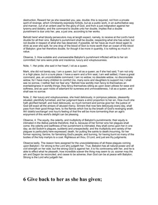 destruction, Reward her as she rewarded you, yea, double; this is required, not from a private
spirit of revenge, which Christianity expressly forbids, but as a public work, in an authoritative way
and manner, out of an ardent zeal for the glory of God, and from a just indignation against her
tyranny and idolatry; and the command to double unto her double, implies that a double
punishment is due unto her, yea, a just one, according to her works.
Behold here! what bloody persecutors may at length expect, namely, to receive at the Lord's hand
double for all their sins. Babylon's punishment shall be double, respecting what she has acted, but
not double in respect of what she has deserved; if possible, let her have as much blood again to
drink as ever she spilt, for one drop of the blood of Sion is more worth than an ocean of the blood
of Babylon: give her therefore double, for though it be more in quantity, it is nothing so much in
value.
Observe, 3. How suitable and unanswerable Babylon's punishment inflicted will be to her sin
committed; her sins were pride and insolence, luxury and voluptuousness.
Note, 1. Her pride; she said in her heart, I sit as a queen.
Mark, she did not barely say, I am a queen, but I sit as a queen; as if she had said, "I am not only
in a high place, but in a sure place: I have a warm and a firm seat, I am well settled, I have a great
command, yea, an uncontrollable command, I am no widow; no desolate widow, no disconsolate
widow, for I have many children to comfort me, many sons and daughters to support me; I shall
see no sorrow, I neither feel nor fear any." Behold how worldly men fancy to themselves an
everlastingness in worldly things; they fancy themselves sitting as upon down pillows for ease and
softness, and as upon rocks of adamant for sureness and unmovableness, I sit as a queen, and
shall see no sorrow.
Note, 2. Her luxury and voluptuousness, she lived deliciously, in pompous palaces, pleasantly
situated, plentifully furnished, and her judgment bears a strict proportion to her sin, How much she
hath glorified herself, and lived deliciously, so much torment and sorrow give her; the justice of
God will exact all the arrears of abused mercy. Sinners that now fare deliciously every day, shall
pass from their good things here, to the flames which live by the breath of God's revenging wrath.
Ah! doleful exchange! one hour's feeling of that fire will be more tormenting than an age's
enjoyment of this world's delight can be pleasing.
Observe, 4. The equity, the celerity, and multiplicity of Babylon's punishments; their equity is
intimated in the illative particle therefore, that is, because of her former sins her plagues shall
come; the celerity and swiftness of her punishment is intimated, they shall come upon her in one
day, as did Sodom's plagues, suddenly and unexpectedly; and the multiplicity and variety of her
plagues is particularly here expressed; death, for putting the saints to death;mourning, for her
former rejoicing; famine, for famishing God's people; and burning, for having burnt so many of the
bodies of the holy martyrs to a coal. Righteous art thou, O Lord, and just are thy judgments.
Observe lastly, The reason here assigned for the unavoidableness of all these plagues coming
upon Babylon-- for strong is the Lord who judgeth her. True, Babylon has all natural power and all
civil strength on her side; but the strong God is against her, it is his controversy with her, and he is
able to effect what he pleaseth, how incredible soever the thing may seem to us: sooner may the
ark and Dagon be reconciled, and cease to be adverse, than God can be at peace with Babylon;
Strong is the Lord who judgeth her.
6 Give back to her as she has given;
 