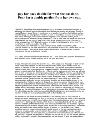pay her back double for what she has done.
Pour her a double portion from her own cup.
1.BARNES, “Reward her even as she rewarded you - It is not said to whom this command is
addressed, but it would seem to be to those who had been persecuted and wronged. Applied to
mystical Babylon - papal Rome - it would seem to be a call on the nations that had been so long
under her sway, and among whom, from time to time, so much blood had been shed by her, to
arise now in their might, and to inflict deserved vengeance. See the notes on Rev_17:16-17.
And double unto her double according to her works - That is, bring upon her double the amount of
calamity which she has brought upon others; take ample vengeance upon her. Compare for
similar language, Isa_40:2, “She hath received of the Lord’s hand double for all her sins.” “For
your shame ye shall have double,” Isa_61:7.
In the cup which she hath filled - To bring wrath on others. See the notes at Rev_14:8.
Fill to her double - Let her drink abundantly of the wine of the wrath of God - double what she has
dealt out to others. That is, either let the quantity administered to her be doubled, or let the
ingredients in the cup be doubled in intensity.
2. CLARKE, “Reward her even as she rewarded you - These words are a prophetic declaration of
what shall take place: God will deal with her as she dealt with others.
3. GILL, “Reward her even as she rewarded you,.... This is spoken to the people of God, who are
before called out of Babylon; and the chief of them are the seven angels with the seven last
plagues of the wrath of God, and the same with the ten kings that will burn the whore with fire;
these are called upon to take vengeance, by way of retaliation, for what she had done to them, in
allusion to what is said of old Babylon, Jer_1:15 and must be understood not of what she will have
done to them personally, but to their predecessors in the faith of Christ in former ages; that as she
had hated them, and made war with them, so now they should hate her, and make war with her;
and as she had stripped them naked of their clothes, and spoiled them of their worldly goods and
substance, so now they should strip her naked of her harlot's attire, of her gold, silver, and
precious stones, and make her and her territories desolate; and as she has burnt many of the
precious saints in the flames, as here in England, and elsewhere, so now they shall utterly burn
her with fire; and as she has shed the blood of the righteous, and drank it, and been drunk with it,
they shall give her blood to drink; and as she hath killed multitudes with the sword, so now shall
they kill her and her children; see Rev_13:12 nor is this contrary to the doctrine of Christ and his
apostles, and the spirit of Christianity, which will not admit of revenge, Mat_5:38 Rom_12:17 since
this will not be private, but public revenge, inflicted by Christian princes and magistrates, who are
ministers of God, and revengers to execute wrath on them that do evil:
and double unto her double according to her works: the meaning is not to inflict upon her a
punishment doubly greater than her sins, for this would be contrary to the justice of God; nor does
ever God punish men in this life more, but less, than their iniquities deserve; nor can any temporal
punishment be doubly greater than sin, which deserves eternal death; and with this she will be
punished hereafter, and therefore will not have her full punishment now, and much less a greater
than her sins required; to which may be added, that this will be according to her works, her wicked
works, and therefore will not exceed the demerit of her sins: but the sense is, that if it was
possible to be done, they should use her with double severity to that she had used them with;
seeing her sins deserved a severer treatment than even they had had from her; the phrase
signifies an abundant and utter destruction, a punishment which was suitable and sufficient; see
Isa_40:2 and it suggests that they should not spare her, nor pity her, but use her with the greatest
severity imaginable, it being not possible to exceed her due deserts, or what her works required:
 