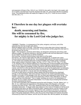 and expansion of those in Rev_18:6 (cf. Luk_16:25).For she saith in her heart, I sit a queen, and
am no widow, and shall see no sorrow; because she saith, etc.; and contact with the succeeding
verse. The prophetical writers still supply the imagery (cf. Isa_47:8, "I shall not sit as a widow;"
see also Lam_1:1).
8 Therefore in one day her plagues will overtake
her:
death, mourning and famine.
She will be consumed by fire,
for mighty is the Lord God who judges her.
1.BARNES, “Therefore - In consequence of her pride, arrogance, and luxury, and of the
calamities that she has brought upon others.
Shall her plagues come in one day - They shall come in a time when she is living in ease and
security; and they shall come at the same time - so that all these terrible judgments shall seem to
be poured upon her at once.
Death - This expression, and those which follow, are designed to denote the same thing under
different images. The general meaning is, that there would be utter and final destruction. It would
be as if death should come and cut off the inhabitants.
And mourning - As there would be where many were cut off by death.
And famine - As if famine raged within the walls of a besieged city, or spread over a land,
And she shall be utterly burned with fire - As completely destroyed as if she were entirely burned
up. The certain and complete destruction of that formidable anti-Christian power is predicted
under a great variety of emphatic images. See Rev_14:10-11; Rev_16:17-21; Rev_17:9, Rev_
17:16. Perhaps in this so frequent reference to a final destruction of that formidable anti-Christian
power by fire, there may be more intended than merely a figurative representation of its final ruin.
There is some degree of probability, at least, that Rome itself will be literally destroyed in this
manner, and that it is in this way that God intends to put an end to the papal power, by destroying
what has been so long the seat and the center of this authority. The extended prevalence of this
belief, and the grounds for it, may be seen from the following remarks:
(1) It was an early opinion among the Jewish rabbies that Rome would be thus destroyed.
Vitringa, on the Apocalypse, cites some opinions of this kind; the Jewish expectation being
founded, as he says, on the passage in Isa_34:9, as Edom was supposed to mean Rome. “This
chapter,” says Kimchi, “points out the future destruction of Rome, here called Bozra, for Bozra
was a great city of the Edomites.” This is, indeed, worthless as a proof or an interpretation of
Scripture, for it is a wholly unfounded interpretation; it is of value only as showing that somehow
the Jews entertained this opinion.
(2) The same expectation was entertained among the early Christians. Thus Mr. Gibbon (vol. i. p.
263, ch. xv.), referring to the expectations of the glorious reign of the Messiah on the earth
(compare the notes on Rev_14:8), says, speaking of Rome as the mystic Babylon, and of its
anticipated destruction: “A regular series was prepared (in the minds of Christians) of all the moral
and physical evils which can afflict a flourishing nation; intestine discord, and the invasion of the
fiercest barbarians from the unknown regions of the north; pestilence and famine, comets and
eclipses, earthquakes and inundations. All these were only so many preparatory and alarming
signs of the great catastrophe of Rome, when the country of the Scipios and Caesars should be
consumed by a flame from heaven, and the city of the seven hills, with her palaces, her temples,
 