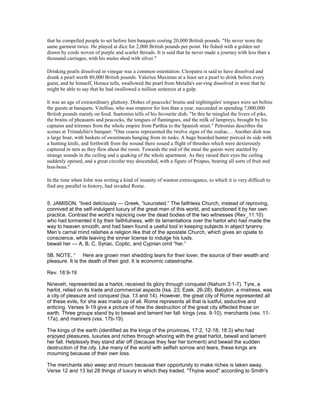 that he compelled people to set before him banquets costing 20,000 British pounds. "He never wore the
same garment twice. He played at dice for 2,000 British pounds per point. He fished with a golden net
drawn by cords woven of purple and scarlet threads. It is said that he never made a journey with less than a
thousand carriages, with his mules shod with silver."
Drinking pearls dissolved in vinegar was a common ostentation. Cleopatra is said to have dissolved and
drunk a pearl worth 80,000 British pounds. Valerius Maximus at a feast set a pearl to drink before every
guest, and he himself, Horace tells, swallowed the pearl from Metalla's ear-ring dissolved in wine that he
might be able to say that he had swallowed a million sesterces at a gulp.
It was an age of extraordinary gluttony. Dishes of peacocks' brains and nightingales' tongues were set before
the guests at banquets. Vitellius, who was emperor for less than a year, succeeded in spending 7,000,000
British pounds mainly on food. Suetonius tells of his favourite dish: "In this he mingled the livers of pike,
the brains of pheasants and peacocks, the tongues of flamingoes, and the milk of lampreys, brought by his
captains and triremes from the whole empire from Parthia to the Spanish strait." Petronius describes the
scenes at Trimalchio's banquet: "One course represented the twelve signs of the zodiac.... Another dish was
a large boar, with baskets of sweetmeats hanging from its tusks. A huge bearded hunter pierced its side with
a hunting knife, and forthwith from the wound there issued a flight of thrushes which were dexterously
captured in nets as they flew about the room. Towards the end of the meal the guests were startled by
strange sounds in the ceiling and a quaking of the whole apartment. As they raised their eyes the ceiling
suddenly opened, and a great circular tray descended, with a figure of Priapus, bearing all sorts of fruit and
bon-bons."
In the time when John was writing a kind of insanity of wanton extravagance, to which it is very difficult to
find any parallel in history, had invaded Rome.
5. JAMISON, “lived deliciously — Greek, “luxuriated.” The faithless Church, instead of reproving,
connived at the self-indulgent luxury of the great men of this world, and sanctioned it by her own
practice. Contrast the world’s rejoicing over the dead bodies of the two witnesses (Rev_11:10)
who had tormented it by their faithfulness, with its lamentations over the harlot who had made the
way to heaven smooth, and had been found a useful tool in keeping subjects in abject tyranny.
Men’s carnal mind relishes a religion like that of the apostate Church, which gives an opiate to
conscience, while leaving the sinner license to indulge his lusts.
bewail her — A, B, C, Syriac, Coptic, and Cyprian omit “her.”
5B. NOTE, “ Here are grown men shedding tears for their lover, the source of their wealth and
pleasure. It is the death of their god. It is economic catastrophe.
Rev. 18:9-19
Nineveh, represented as a harlot, received its glory through conquest (Nahum 3:1-7). Tyre, a
harlot, relied on its trade and commercial aspects (Isa. 23; Ezek. 26-28). Babylon, a mistress, was
a city of pleasure and conquest (Isa. 13 and 14). However, the great city of Rome represented all
of these evils, for she was made up of all. Rome represents all that is lustful, seductive and
enticing. Verses 9-19 give a picture of how the destruction of the great city affected those on
earth. Three groups stand by to bewail and lament her fall: kings (vss. 9-10), merchants (vss. 11-
17a), and mariners (vss. 17b-19).
The kings of the earth (identified as the kings of the provinces, 17:2, 12-18; 18:3) who had
enjoyed pleasures, luxuries and riches through whoring with the great harlot, bewail and lament
her fall. Helplessly they stand afar off (because they fear her torment) and bewail the sudden
destruction of the city. Like many of the world with selfish sorrow and tears, these kings are
mourning because of their own loss.
The merchants also weep and mourn because their opportunity to make riches is taken away.
Verse 12 and 13 list 28 things of luxury in which they traded. "Thyine wood" according to Smith's
 