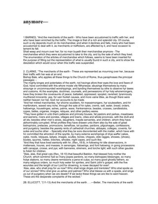 anymore—
1.BARNES, “And the merchants of the earth - Who have been accustomed to traffic with her, and
who have been enriched by the traffic. The image is that of a rich and splendid city. Of course,
such a city depends much on its merchandise; and when it declines and falls, many who had been
accustomed to deal with it, as merchants or traffickers, are affected by it, and have occasion to
lament its fall.
Shall weep and mourn over her; for no man buyeth their merchandise anymore - The
merchandise which they were accustomed to take to the city, and by the sale of which they lived.
The enumeration of the articles of merchandise which follows, seems to have been inserted for
the purpose of filling out the representation of what is usually found in such a city, and to show the
desolation which would occur when this traffic was suspended.
2. CLARKE, “The merchants of the earth - These are represented as mourning over her, because
their traffic with her was at an end.
Bishop Bale, who applies all these things to the Church of Rome, thus paraphrases the principal
passages: -
The mighty kinges and potentates of the earth, not havinge afore their eyes the love and feare of
God, have committed with this whore moste vile filthynesse; abusinge themselves by many
straunge or uncommaunded worshippings, and bynding themselves by othe to observe hyr lawes
and customs. At the examples, doctrines, counsels, and perswasions of hyr holy whoremongers,
have they broken the covenaunts of peace; battailed, oppressed, spoyled, ravished, tyrannously
murthered innocents; yea, for vain foolish causes, and more vaine titles, as though there were
neither heaven nor hel, God nor accounts to be made.
“And her mitred marchantes, hyr shorne souldiers, hir massemongers, hyr soulesellers, and hir
martbrokers, waxed very riche, through the sale of hir oyles, creme, salt, water, bread, orders,
hallowings, houselinges, ashes, palme, waxe, frankensence, beades, crosses, candlesticks,
copes, belles, organes, images, reliques, and other pedlary wares.
“They have gotten in unto them pallaces and princely houses, fat pastors and parkes, meadowes
and warrens, rivers and pondes, villages and towns, cities and whole provinces, with the divill and
all els; besides other men’s wives, daughters, mayde servantes, and children, whom they have
abhominably corrupted. What profites they have drawen unto them also by the sale of great
bishopricks, prelacies, promocions, benefices, tot quoties, pardons, pilgrymages, confessions,
and purgatory; besides the yearely rents of cathedrall churches, abbayes, colleges, covents, for
sutes and suche other. - Specially shal they be sore discontented with the matter, which have with
hir committed the whordom of the spyrite, by many externe worshipings of drye waffer cakes,
oyles, roods, relyques, ladyes, images, sculles, bones, chippes, olde ragges, showes, (shoes),
bootes, spurres, hattes, breches, whodes, night capes, and such like.
“And they that have lived wantonly with hir, (Rev_18:9), in following hir idle observacions, in
mattenses, houres, and masses; in sensinges, halowings, and font halowing; in going processions
with canapye, crosse, and pyx; with banneres, stremers, and torche light; with such other gaudes
to folish for children.
“Alas, alas, that great cyty (Rev_18:10) that beautiful Babilon, that blessed holy mother the
Church, which somtime had so many popes pardons, so many bishoppes blessinges, so many
holye stations, so many cleane remissions a pena et culpa, so many good ghostly fathers, so
many religious orders, so much holy water for spirites, and Saint John’s gospel, with the five
woundes and the length of our Lord for drowning, is nowe decayed for ever!
‘Alas, alas, who shall pray for us now? Who shall singe dirges and trentoles? Who shal spoile us
of our sinnes? Who shal give us ashes and palmes? Who shal blesse us with a spade, and singe
us out of purgatory when we are deade? If we lacke these things we are like to want heaven.
These are the desperate complaints of the wicked.”
2B. ELLICOTT, "(11-13) And the merchants of the earth . . .—Better, The merchants of the earth
 