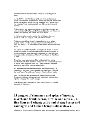 The follows an enumeration of the articles in which they made
traffic.
vs. 12, 13 "The merchandise of gold, and silver, and precious
stones, and of pearls, and fine linen, and purple and silk, and scarlet,
and all thyine wood, and all manner vessels of ivory, and all man-
ner vessels of most precious wood, and of brass, and iron, and
marble.
And cinnamon, and odors, and ointments, and frankincense, and
wine, and oil, and fine flour, and wheat, and beasts, and sheep, and
horses, and chariots, and slaves and souls of men."
In this lamentation over the sudden fall of Babylon, the mer-
chants of earth and king's of earth join in their voices,
Probably not until God himself reveals all things to us will we
begin to realize how this spiritual Babylon has her hand in busi-
ness and politics — as symbolized by the lament of merchants and
kings.
For a book of such brevity as the apocalypse to devote so much
space and divulge so many articles of traffic as here confronts us,
it must be that the angel wanted to make plain to a startled world
how vast are the ramifactions of Rome's activities in all the affairs
of men.
The whole world is conscious of the political activities of this
apostate church which maintains embassies and sends ambassadors
to almost every nation on earth, but it may come as a complete
surprise to learn of her commercial activities.
But the last statement of these verses is the most startling — a
revelation of her traffic in the "slaves and souls of men." Literally,
the word "slaves" should read, "bodies." Thus the Greek reads.
Here it is that men and women barter their souls and bodies.
There are multitudes of Esaus who will barter their spiritual birth-
right for a mess of this world's pottage,
How pertinent are Christ's words about the conditions of the near
approach of His return.
13 cargoes of cinnamon and spice, of incense,
myrrh and frankincense, of wine and olive oil, of
fine flour and wheat; cattle and sheep; horses and
carriages; and human beings sold as slaves.
1.BARNES, “And cinnamon - Cinnamon is the aromatic bark of the Laurus Cinnamomam, which
 