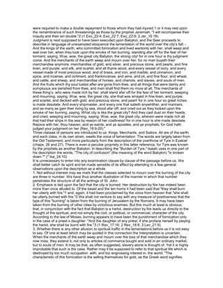 were required to make a double repayment to those whom they had injured,1 or it may rest upon
the remembrance of such threatenings as those by the prophet Jeremiah, "I will recompense their
iniquity and their sin double."2 (1 Exo_22:4; Exo_22:7; Exo_22:9; 2 Jer_16:18)
Judgment is next supposed to have been executed upon Babylon; and the Seer proceeds to
describe in language of unexampled eloquence the lamentation of the world over the city’s fall: -
And the kings of the earth, who committed fornication and lived wantonly with her, shall weep and
wail over her, when they look upon the smoke of her burning, standing afar off for the fear of her
torment, saying, Woe, woe, the great city Babylon, the strong city! for in one hour is thy judgment
come. And the merchants of the earth weep and mourn over her; for no man buyeth their
merchandise anymore: merchandise of gold, and silver, and precious stone, and pearls, and fine
linen, and purple, and silk, and scarlet, and all thyine wood, and every vessel of ivory, and every
vessel made of most precious wood, and of brass, and iron, and marble, and cinnamon, and
spice, and incense, and ointment, and frankincense, and wine, and oil, and fine flour, and wheat,
and cattle, and sheep, and merchandise of horses, and chariots, and slaves, and souls of men.
And the fruits which thy soul lusted after are gone from thee, and all things that were dainty and
sumptuous are perished from thee, and men shall find them no more at all. The merchants of
these thing’s, who were made rich by her, shall stand afar off for the fear of her torment, weeping
and mourning, saying, Woe, woe, the great city, she that was arrayed in fine linen, and purple,
and scarlet, and decked with gold, and precious stone, and pearl! for in one hour so great riches
is made desolate. And every shipmaster, and every one that saileth anywhither, and mariners,
and as many as gain their living by sea, stood afar off, and cried out as they looked upon the
smoke of her burning, saying, What city is like the great city? And they cast dust on their heads,
and cried, weeping and mourning, saying, Woe, woe, the great city, wherein were made rich all
that had their ships in the sea by reason of her costliness! for in one hour is she made desolate.
Rejoice with her, thou heaven, and ye saints, and ye apostles, and ye prophets; for God hath
judged your judgment on her (Rev_18:9-20)."
Three classes of persons are introduced to us: Kings, Merchants, and Sailors. All are of the earth;
and each class, in its own strain, swells the voice of lamentation. The words are largely taken from
the Old Testament, and more particularly from the description of the overthrow of Tyre in Ezekiel
(chaps. 26 and 27). There is even a peculiar propriety in this latter reference, for Tyre was known
by the prophets as another Babylon. In describing the "Burden of Tyre," Isaiah uses in one part of
his description the words, "The city of confusion" (the meaning of the word Babylon) "is broken
down."* (* Isa_24:10)
It is unnecessary to enter into any examination clause by clause of the passage before us. We
shall better catch its spirit and be made sensible of its effect by attending to a few general
observations upon the description as a whole.
1. Not without interest may we mark that the classes selected to mourn over the burning of the city
are three in number. We have thus another illustration of the manner in which that number
penetrates the structure of all the writings of St. John.
2. Emphasis is laid upon the fact that the city is burned. Her destruction by fire has indeed been
more than once alluded to. Of the beast and the ten horns it had been said that "they shall burn
her utterly with fire;"1 and, again, it had been proclaimed by the voice from heaven that "she shall
be utterly burned with fire."2 We shall not venture to say with any measure of positiveness that the
type of this "burning" is taken from the burning of Jerusalem by the Romans. It may have been
taken from the burning of other cities by victorious enemies. But this much at least is obvious:
that, in conjunction with the fact that Babylon is a harlot, destruction by fire leads us directly to the
thought of the spiritual, and not simply the civil, or political, or commercial, character of the city.
According to the law of Moses, burning appears to have been the punishment of fornication only
in the case of a priest s daughter: "And the daughter of any priest, if she profane herself by playing
the harlot, she shall be burnt with fire."3 (1 Rev_17:16; 2 Rev_18:8; 3 Lev_21:9)
3. Whether there is any other allusion to spiritual traffic in the lamentations before us it is not easy
to say. Of one at least which may be quoted in this connection the interpretation is uncertain.
When the merchants of the earth weep and mourn over the loss of that merchandise which they
now miss, they extend it, not only to articles of commerce bought and sold in an ordinary market,
but to souls of men. It may be that, as often suggested, slavery alone is thought of. Yet it is highly
improbable that such is the case. Rather may it be supposed to refer to that spiritual life which is
destroyed by too much occupation .with, and too engrossing interest in, the world. "The
characteristic of this fornication is the selling themselves for gold, as the Greek word signifies.
 
