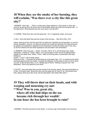 18 When they see the smoke of her burning, they
will exclaim, ‘Was there ever a city like this great
city?’
1.BARNES, “And cried ... - That is, as they had a deep interest in it, they would, on their own
account, as well as hers, lift up the voice of lamentation.What city is like unto this great city? - In
her destruction. What calamity has ever come upon a city like this?
2. CLARKE, “What city is like unto this great city! - Viz. in magnitude, power, and luxury.
3. GILL, “And cried when they saw the smoke of her burning,.... See Gill on Rev_18:9.
saying, what city is like unto this great city? as before for magnificence and grandeur, so now for
sorrow, desolation, and ruin; nor was any city like it for power and authority, for pride and luxury,
for idolatry and superstition, blasphemy and impenitence; the like the sailors say of Tyre, Eze_
27:30 from whence this and other expressions are borrowed in this lamentation.
4. JAMISON, “when they saw — Greek, “horontes.” But A, B, C, and Andreas read, Greek,
“blepontes,” “looking at.” Greek, “blepo,” is to use the eyes, to look: the act of seeing without
thought of the object seen. Greek, “horao,” refers to the thing seen or presented to the eyes
[Tittmann].
smoke — so B, C. But A reads “place.”
What city is like — Compare the similar beast as to the beast, Rev_13:4 : so closely do the harlot
and beast approximate one another. Contrast the attribution of this praise to God, to whom alone
it is due, by His servants (Exo_15:11). Martial says of Rome, “Nothing is equal to her;” and
Athenaeus, “She is the epitome of the world.”
5. PULPIT, “And cried when they saw the smoke of her burning, saying. The same description as
in Rev_18:9 (which see). What city is like unto this great city! (cf. Eze_27:32, "And lament over
thee, saying, What city is like Tyrus, like the destroyed in the midst of the sea?").
19 They will throw dust on their heads, and with
weeping and mourning cry out:
“‘Woe! Woe to you, great city,
where all who had ships on the sea
became rich through her wealth!
In one hour she has been brought to ruin!’
1.BARNES, “And they cast dust on their heads - A common sign of lamentation and mourning
 