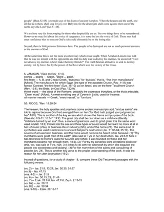 people" (Deut.32:43). Jeremiah says of the doom of ancient Babylon; "Then the heaven and the earth, and
all that is in them, shall sing for joy over Babylon; for the destroyers shall come against them out of the
north, says the Lord" (Jer.51:48).
We are here very far from praying for those who despitefully use us. But two things have to be remembered.
However we may feel about this voice of vengeance, it is none the less the voice of faith. These men had
utter confidence that no man on God's side could ultimately be on the losing side.
Second, there is little personal bitterness here. The people to be destroyed are not so much personal enemies
as the enemies of God.
At the same time this is not the more excellent way which Jesus taught. When Abraham Lincoln was told
that he was too lenient with his opponents and that his duty was to destroy his enemies, he answered: "Do I
not destroy my enemies when I make them my friends?" The real Christian attitude is to seek to destroy
enmity, not by force, but by the power of that love which won the victory of the Cross.
5. JAMISON, “(See on Rev_17:4).
stones ... pearls — Greek, “stone ... pearl.”
fine linen — A, B, and C read Greek, “bussinou” for “bussou,” that is, “fine linen manufacture”
[Alford]. The manufacture for which Egypt (the type of the apostate Church, Rev_11:8) was
famed. Contrast “the fine linen” (Eze_16:10) put on Israel, and on the New Testament Church
(Rev_19:8), the Bride, by God (Psa_132:9).
thyine wood — the citrus of the Romans: probably the cypressus thyoyides, or the thuia articulata.
“Citron wood” [Alford]. A sweet-smelling tree of Cyrene in Lybia, used for incense.
all manner vessels — Greek, “every vessel,” or “furniture.”
5B. RIGGS, “Rev. 18:20-24
The heaven, the holy apostles and prophets (some ancient manuscripts add, "and ye saints" are
told to rejoice because God had avenged them on her ("for God hath judged your judgment on
her" ASV). This is another of the key verses which shows the theme and purpose of the book.
(See also 6:9-11; 16:6-7; 19:2). The great city shall be cast down as a millstone (literally,
"millstone turned by an ass"; thus, a stone of great size used to grind grain; it is the same word
used in Matt. 18:6) thrown into the sea and three types of sound would be heard no more at all in
her: of music (22a), of business life or industry (22b), and of the home (23). The same kind of
symbolism was used in reference to ancient Babylon's destruction (Jer. 51:63-64; 25:10). The
sounds of amusement, business, and the home would no more be heard in her because: (1) "Thy
merchants were great men of the earth" (also said of Tyre in her destruction, Isa. 23:8-9; here it
has reference to Rome's quest for luxuries and riches; it was founded on these and her
merchants became rich through them, 18:3). (2) "For by thy sorceries were all nations deceived"
(this, too, was said of Tyre, Nah. 3:4; it has to do with her witchcraft by which she beguiled the
people into wickedness and idolatry). (3) For her martyrdom of the saints and conquering of
peoples (vs. 24). This is another key verse to the proper understanding of the book. It was the
reason for her utter destruction (19:2).
Instead of questions, for a study of chapter 18, compare these Old Testament passages with the
following verses:
(vs. 2) -- Isa. 21:9; 13:21; Jer. 50:35; 51:37
(vs 3) -- Isa. 47:15
(vss. 4-5) -- Jer. 51:9
(vs. 6) -- Jer. 50:15, 29; 51:49
(vs. 7) -- Ezek. 28:2-8; Isa. 47:7-8; Zeph. 2:13-15
(vs. 8a) -- Jer. 50:13
(vs. 8b) -- Jer. 50:34
(vss. 9-10) -- Ezek. 26:16-17
 
