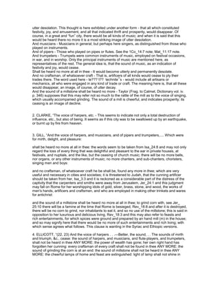 utter desolation. This thought is here exhibited under another form - that all which constituted
festivity, joy, and amusement, and all that indicated thrift and prosperity, would disappear. Of
course, in a great and “fun” city, there would be all kinds of music; and when it is said that this
would be heard there no more it is a most striking image of utter desolation.
And musicians - Musicians in general; but perhaps here singers, as distinguished from those who
played on instruments.
And of pipers - Those who played on pipes or flutes. See the 1Co_14:7 note; Mat_11:17 note.
And trumpeters - Trumpets were common instruments of music, employed on festival occasions,
in war, and in worship. Only the principal instruments of music are mentioned here, as
representatives of the rest. The general idea is, that the sound of music, as an indication of
festivity and joy, would cease.
Shall be heard no more at all in thee - It would become utterly and permanently desolate.
And no craftsman, of whatsoever craft - That is, artificers of all kinds would cease to ply their
trades there. The word used here - te???´t?? technite‾s - would include all artisans or
mechanics, all who were engaged in any kind of trade or craft. The meaning here is, that all these
would disappear, an image, of course, of utter decay.
And the sound of a millstone shall be heard no more - Taylor (Frag. to Calmet, Dictionary vol. iv.
p. 346) supposes that this may refer not so much to the rattle of the mill as to the voice of singing,
which usually accompanied grinding. The sound of a mill is cheerful, and indicates prosperity; its
ceasing is an image of decline.
2. CLARKE, “The voice of harpers, etc. - This seems to indicate not only a total destruction of
influence, etc., but also of being. It seems as if this city was to be swallowed up by an earthquake,
or burnt up by fire from heaven.
3. GILL, “And the voice of harpers, and musicians, and of pipers and trumpeters,.... Which were
for mirth, delight, and pleasure:
shall be heard no more at all in thee: the words seem to be taken from Isa_24:8 and may not only
regard the loss of every thing that was delightful and pleasant to the ear in private houses, at
festivals, and nuptials, and the like, but the ceasing of church music; there will be no more bells,
nor organs, or any other instruments of music; no more chanters, and sub-chanters, choristers,
singing men and boys:
and no craftsman, of whatsoever craft he be shall be, found any more in thee; which are very
useful and necessary in cities and societies; it is threatened to Judah, that the cunning artificer
should be taken from her, Isa_3:3 and it is reckoned as a considerable part of the distress of the
captivity that the carpenters and smiths were away from Jerusalem, Jer_24:1 and this judgment
may fall on Rome for her worshipping idols of gold, silver, brass, stone, and wood, the works of
men's hands, artificers and craftsmen, and who are employed in making other trinkets and wares
for antichrist:
and the sound of a millstone shall be heard no more at all in thee; to grind corn with, see Jer_
25:10 there will be a famine at the time that Rome is besieged, Rev_18:8 and after it is destroyed,
there will be no corn to grind, nor inhabitants to eat it, and so no use of the millstone; this is said in
opposition to her luxurious and delicious living, Rev_18:3 and this may also refer to feasts and
rich entertainments, for which spices were ground and prepared by an hand mill (m) in the house;
and so may signify here that there would be no more of such entertainments and rich living; with
which sense agrees what follows. This clause is wanting in the Syriac and Ethiopic versions.
4. ELLICOTT, “(22, 23) And the voice of harpers . . .—Better, the sound, . . The sounds of mirth
and triumph, &c., cease: the sound of harpers, and musicians, and flute-players, and trumpeters,
shall not be heard in thee ANY MORE: the power of wealth has gone; her own right hand has
forgotten her cunning: every craftsman of every craft shall not be found in thee ANY MORE: the
sound of grinding the corn is at an end: the sound of millstone shall not be heard in thee ANY
MORE: the cheerful lamps of home and feast are extinguished: light of lamp shall not shine in
 
