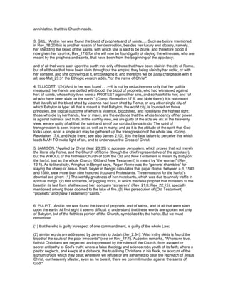 annihilation, that this Church needs.
3. GILL, “And in her was found the blood of prophets and of saints,.... Such as before mentioned,
in Rev_18:20 this is another reason of her destruction, besides her luxury and idolatry, namely,
her shedding the blood of the saints, with which she is said to be drunk, and therefore blood is
now given her to drink, Rev_17:6 for she will now be found guilty of slaying the witnesses, who are
meant by the prophets and saints, that have been from the beginning of the apostasy:
and of all that were slain upon the earth: not only of those that have been slain in the city of Rome,
but of all those that have been slain throughout the empire; they being slain by her order, or with
her consent, and she conniving at it, encouraging it, and therefore will be justly chargeable with it
all; see Mat_23:31 the Ethiopic version adds, "for the name of Christ".
4. ELLICOTT, “(24) And in her was found . . .—It is not by seductiveness only that her guilt is
measured: her hands are defiled with blood: the blood of prophets, who had witnessed against
her: of saints, whose holy lives were a PROTEST against her sins, and so hateful to her; and “of
all who have been slain on the earth.” (Comp. Revelation 17:6, and Note there.) It is not meant
that literally all the blood shed by violence had been shed by Rome, or any other single city of
which Babylon is type: all that is meant is that Babylon, the world city, is founded on those
principles, the logical outcome of which is violence, bloodshed, and hostility to the highest right:
those who die by her hands, few or many, are the evidence that the whole tendency of her power
is against holiness and truth. In the earthly view, we are guilty of the acts we do: in the heavenly
view, we are guilty of all that the spirit and sin of our conduct tends to do. The spirit of
transgression is seen in one act as well as in many, and as it is the attitude of the spirit that God
looks upon, so in a single act may be gathered up the transgression of the whole law. (Comp.
Revelation 17:6, and Note there; see also James 2:10). It is the fatal failure to perceive this which
leads MAN TO make light of sin, and to undervalue the Cross of Christ.
5. JAMISON, “Applied by Christ (Mat_23:35) to apostate Jerusalem, which proves that not merely
the literal city Rome, and the Church of Rome (though the chief representative of the apostasy),
but the WHOLE of the faithless Church of both the Old and New Testament is meant by Babylon
the harlot; just as the whole Church (Old and New Testament) is meant by “the woman” (Rev_
12:1). As to literal city, Aringhus in Bengel says, Pagan Rome was the “general shambles” for
slaying the sheep of Jesus. Fred. Seyler in Bengel calculates that papal Rome, between a.d. 1540
and 1580, slew more than nine hundred thousand Protestants. Three reasons for the harlot’s
downfall are given: (1) The worldly greatness of her merchants, which was due to unholy traffic in
spiritual things. (2) Her sorceries, or juggling tricks, in which the false prophet that ministers to the
beast in its last form shall exceed her; compare “sorcerers” (Rev_21:8; Rev_22:15), specially
mentioned among those doomed to the lake of fire. (3) Her persecution of (Old Testament)
“prophets” and (New Testament) “saints.”
6. PULPIT, “And in her was found the blood of prophets, and of saints, and of all that were slain
upon the earth. At first sight it seems difficult to understand that these words are spoken not only
of Babylon, but of the faithless portion of the Church, symbolized by the harlot. But we must
remember
(1) that he who is guilty in respect of one commandment, is guilty of the whole Law;
(2) similar words are addressed by Jeremiah to Judah (Jer_2:34): "Also in thy skirts is found the
blood of the souls of the poor innocents" (see on Rev_17:1). Auberlen remarks, "Wherever true,
faithful Christians are neglected and oppressed by the rulers of the Church, from avowed or
secret antipathy to God's truth; where a false theology and science robs youth of its faith; where a
pastor neglects, and keeps at a distance, the true living Christians in his flock, on account of the
signum crucis which they bear; wherever we refuse or are ashamed to bear the reproach of Jesus
Christ, our heavenly Master, even as he bore it, there we commit murder against the saints of
God."
 