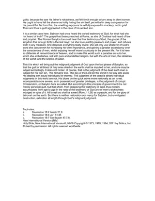 guilty, because he saw his father's nakedness, yet felt it not enough to turn away in silent sorrow.
He ought to have felt the shame as holily hating the sin itself, yet withal in deep compassion for
his parent But far from this, the unwitting exposure he wilfully exposed in mockery, not in grief.
Then and thus is guilt aggravated in the case of his wicked son.
It is a similar case here. Babylon had once heard the varied testimony of God; for what had she
not heard of truth? The gospel had been preached at Rome, as she of Chaldea had heard of law
and prophet. The Roman Babylon too must hear the final testimony of God, the gospel of the
kingdom that is to go forth in the last days; but she loves earthly pleasure and power, and refuses
truth in any measure. She despises everything really divine; she will only use whatever of God's
word she can pervert for increasing her own importance, and gaining a greater ascendancy over
the consciences of men, whilst enjoying herself more luxuriously in the present life. For it is here
to obliterate all remembrance of heaven, and to make this world such a paradise as suits her,
which she embellishes, not with pure and undefiled religion, but with the arts of men, the idolatries
of the world, and the snares of Satan.
This it is which will bring out the indignant judgment of God upon the last phase of Babylon, so
that the guilt of all blood of holy ones shed on the earth shall be imputed to her, and she may be
judged accordingly. It does not hinder, of course, that in the judgment of the dead each man is
judged for his own sin. This remains true. The day of the Lord on the world in no way sets aside
His dealing with souls individually for eternity. The judgment of the dead is strictly individual
judgments in this world are not. His blows on the quick come more nationally as on Israel;
incomparably more severe, as in possession of greater privileges, is the judgment of corrupt
Christendom, or Babylon here so called. But according to His principle of government it is not
merely personal guilt, but that which, from despising the testimony of God, thus morally
accumulates from age to age in the ratio of the testimony of God and of men's wickedness
indulged in spite of it. All Israel too shall be saved (Rom_11:26) as a people, and for the glory of
Jehovah on the earth. But there is neither restoration nor mercy for Babylon, but unmitigated
destruction, extinction at length through God's indignant judgment.
Footnotes:
a. Revelation 18:2 Isaiah 21:9
b. Revelation 18:4 Jer. 51:45
c. Revelation 18:7 See Isaiah 47:7,8.
New International Version (NIV)
Holy Bible, New International Version®, NIV® Copyright © 1973, 1978, 1984, 2011 by Biblica, Inc.
®Used by permission. All rights reserved worldwide.
 