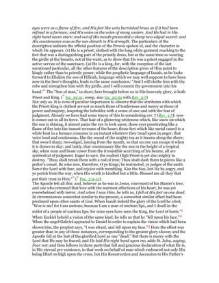 eyes were as a flame of fire; and His feet like unto burnished brass as if it had been
refined in a furnace; and His voice as the voice of many waters. And He had in His
right hand seven stars; and out of His mouth proceeded a sharp two-edged sword: and
His countenance was as the sun shineth in His strength. The particulars of the
description indicate the official position of the Person spoken of, and the character in
which He appears, (1) He is a priest, clothed with the long white garment reaching to the
feet that was a distinguishing part of the priestly dress, but at the same time so wearing
the girdle at the breasts, not at the waist, as to show that He was a priest engaged in the
active service of the sanctuary. (2) He is a king, for, with the exception of the last
mentioned particular, all the other features of the description given of Him point to
kingly rather than to priestly power, while the prophetic language of Isaiah, as he looks
forward to Eliakim the son of Hilkiah, language which we may well suppose to have been
now in the Seer’s thoughts, leads to the same conclusion: "And I will clothe him with thy
robe and strengthen him with thy girdle, and I will commit thy government into his
hand."* The "Son of man," in short, here brought before us in His heavenly glory, is both
Priest and King. (* Isa_22:21; comp. also Isa_22:22 with Rev_3:7)
Not only so. It is even of peculiar importance to observe that the attributes with which
the Priest-King is clothed are not so much those of tenderness and mercy as those of
power and majesty, inspiring the beholder with a sense of awe and with the fear of
judgment. Already we have had some traces of this in considering ver. 7 (Rev_1:7): now
it comes out in all its force. That hair of a glistering whiteness which, like snow on which
the sun is shining, it almost pains the eye to look upon; those eyes penetrating like a
flame of fire into the inmost recesses of the heart; those feet which like metal raised to a
white heat in a furnace consume in an instant whatever they tread upon in anger; that
voice loud and continuous, like the sound of the mighty tea as it booms along the shore;
that sword sharp, two-edged, issuing from the mouth, so that no one can escape it when
it is drawn to slay; and lastly, that countenance like the sun in the height of a tropical
sky, when man and beast cower from the irresistible scorching of his beams, all are
symbolical of judgment. Eager to save, the exalted High Priest is yet also mighty to
destroy. "Thou shalt break them with a rod of iron; Thou shalt dash them in pieces like a
potter’s vessel. Be wise now, therefore, O ye Kings; be instructed, ye judges of the earth.
Serve the Lord with fear, and rejoice with trembling. Kiss the Son, lest He be angry, and
ye perish from the way, when His wrath is kindled but a little. Blessed are all they that
put their trust in Him."* (* Psa_2:9-12).
The Apostle felt all this; and, believer as he was in Jesus, convinced of his Master’s love,
and one who returned that love with the warmest affections of his heart, he was yet
overwhelmed with terror. And when I saw Him, he tells us, I fell at His feet as one dead.
In circumstances somewhat similar to the present, a somewhat similar effect had been
produced upon other saints of God. When Isaiah beheld the glory of the Lord he cried,
"Woe is me! for I am undone; because I am a man of unclean lips, and I dwell in the
midst of a people of unclean lips; for mine eyes have seen the King, the Lord of hosts."1
When Ezekiel beheld a vision of the same kind, he tells us that he "fell upon his face."2
When the angel Gabriel appeared to Daniel in order to explain the vision which had been
shown him, the prophet says, "I was afraid, and fell upon my face."3 Here the effect was
greater than in any of these instances, corresponding to the greater glory shown; and the
Apostle fell at the feet of the glorified Lord as one "dead." But there is mercy with the
Lord that He may be feared; and He laid His right hand upon me, adds St. John, saying,
Fear not: and then follows in three parts that full and gracious declaration of what He is,
in His eternal pre-existence, in that work on behalf of man which embraced not only His
being lifted on high upon the cross, but His Resurrection and Ascension to His Father’s
 